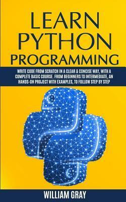 Learn Python Programming: Write code from scratch in a clear & concise way, with a complete basic course. From beginners to intermediate, an hands-on project with examples, to follow step by step by William Gray