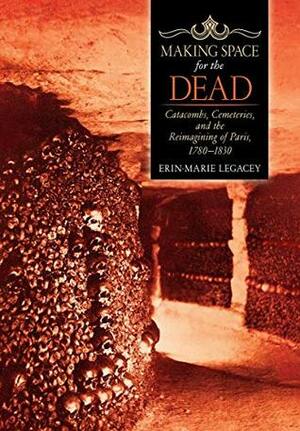 Making Space for the Dead: Catacombs, Cemeteries, and the Reimagining of Paris, 1780–1830 by Erin-Marie Legacey