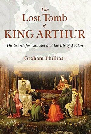 The Lost Tomb of King Arthur: The Search for Camelot and the Isle of Avalon by Graham Phillips