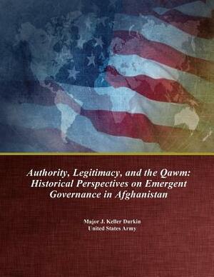 Authority, Legitimacy, and the Qawm: Historical Perspectives on Emergent Governance in Afghanistan by U. S. Army Command and General Staff Col, Major J. Keller Durkin