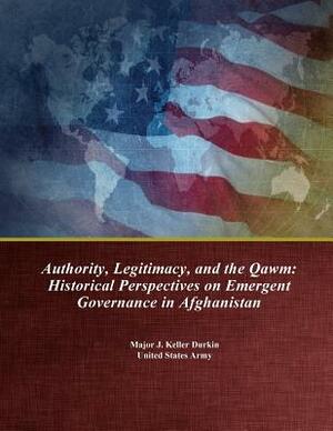 Authority, Legitimacy, and the Qawm: Historical Perspectives on Emergent Governance in Afghanistan by Major J. Keller Durkin, U. S. Army Command and General Staff Col