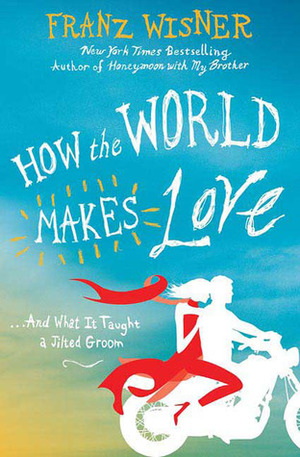 How the World Makes Love: . . . And What It Taught a Jilted Groom by Franz Wisner