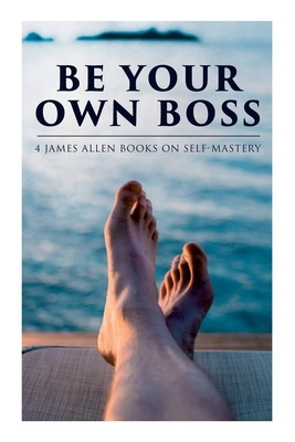 Be Your Own Boss: 4 James Allen Books on Self-Mastery: As a Man Thinketh, The Life Triumphant, The Mastery of Destiny & Man: King of Min by James Allen