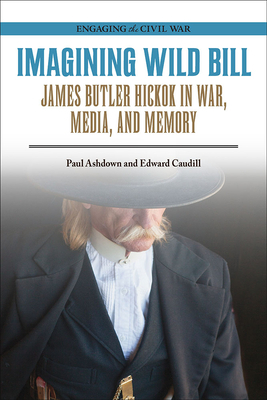 Imagining Wild Bill: James Butler Hickok in War, Media, and Memory by Paul Ashdown, Edward Caudill