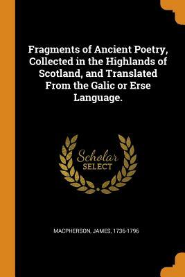 Fragments of Ancient Poetry, Collected in the Highlands of Scotland, and Translated from the Galic or Erse Language. by James MacPherson