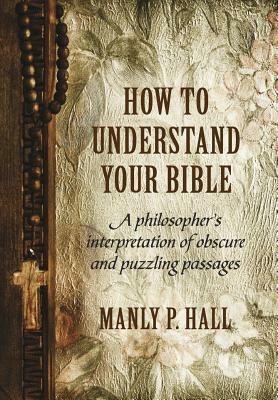 How to Understand Your Bible: A Philosopher's Interpretation of Obscure and Puzzling Passages by Manly P. Hall