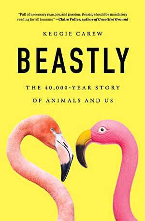 Beastly: The 40,000-Year Story of Animals and Us by Keggie Carew