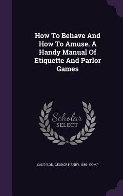 How to Behave and How to Amuse: A Handy Manual of Etiquette and Parlor Games; In Two Parts by George H. Sandison