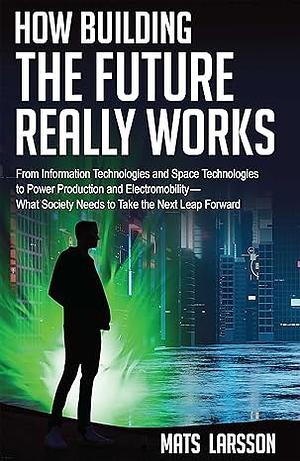 How Building the Future Really Works: From Information Technologies and Space Technologies to Power Production and Electromobility—What Society Needs to Take the Next Leap Forward by Mats Larsson