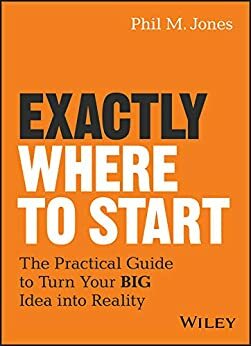 Exactly Where to Start: The Practical Guide to Turn Your BIG Idea into Reality by Phil M. Jones