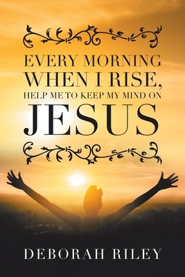 Every Morning When I Rise, Help Me to Keep My Mind on Jesus by Deborah Riley