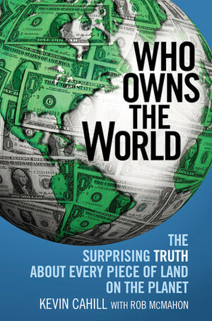 Who Owns the World: The Surprising Truth About Every Piece of Land on the Planet by Rob McMahon, Kevin M. Cahill