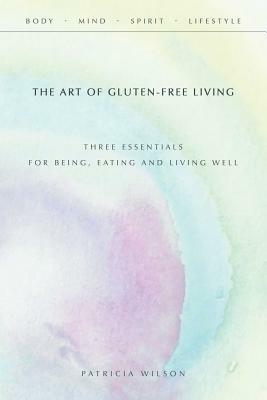 The Art of Gluten-Free Living: Three Essentials for Being, Eating, and Living Well by Patricia Wilson