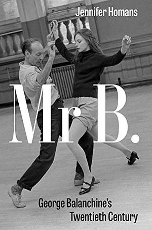 Mr B.: George Balanchine's Twentieth Century by Jennifer Homans, Jennifer Homans