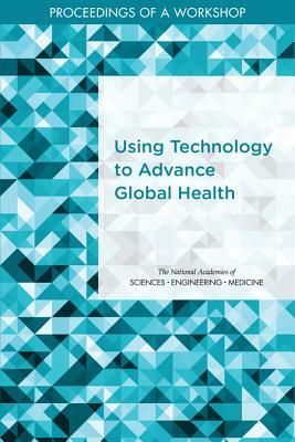 Using Technology to Advance Global Health: Proceedings of a Workshop by National Academies of Sciences Engineeri, Board on Global Health, Health and Medicine Division