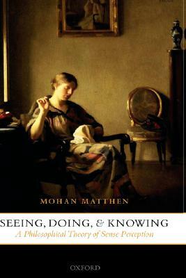 Seeing, Doing, and Knowing: A Philosophical Theory of Sense Perception by Mohan Matthen