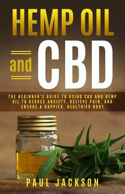 Hemp Oil and CBD: The Beginner's Guide to Using CBD and Hemp Oil to Reduce Anxiety, Relieve Pain, and Ensure a Happier, Healthier Body by Paul Jackson