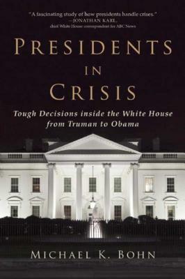 Presidents in Crisis: Tough Decisions Inside the White House from Truman to Obama by Michael K. Bohn