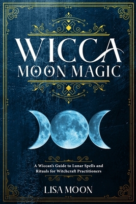 Wicca Moon Magic: A Wiccan's Guide to Lunar Spells and Rituals for Witchcraft Practitioners by Lisa Moon