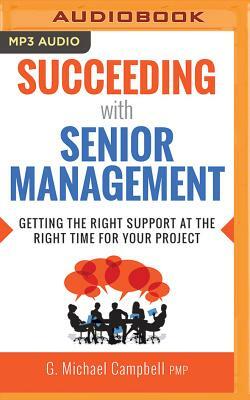 Succeeding with Senior Management: Getting the Right Support at the Right Time for Your Project by G. Michael Campbell