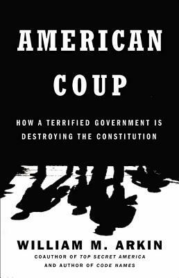 American Coup: How a Terrified Government Is Destroying the Constitution by William M. Arkin