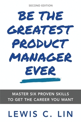 Be the Greatest Product Manager Ever: Master Six Proven Skills to Get the Career You Want by Lewis C. Lin