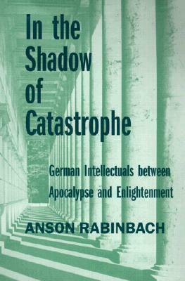 In the Shadow of Catastrophe: German Intellectuals Between Apocalypse and Enlightenment by Anson Rabinbach