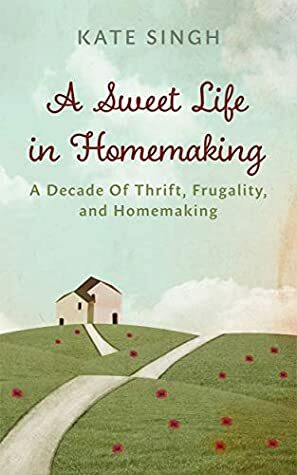 A Sweet Life in Homemaking: A Decade of Thrift, Frugality, and Homemaking by Kate Singh