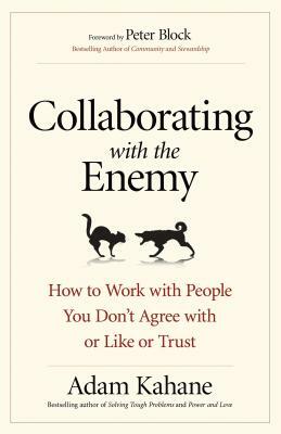 Collaborating with the Enemy: How to Work with People You Don't Agree with or Like or Trust by Adam Kahane
