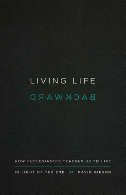 Living Life Backward: How Ecclesiastes Teaches Us to Live in Light of the End by David Gibson