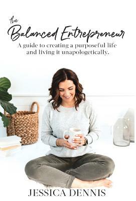 The Balanced Entrepreneur: A Guide to Creating a Purposeful Life and Living it Unapologetically by Jessica Dennis