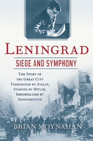 Leningrad: Siege and Symphony: The Story of the Great City Terrorized by Stalin, Starved by Hitler, Immortalized by Shostakovich by Brian Moynahan