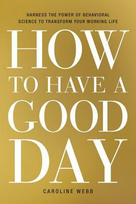 How to Have a Good Day: Harness the Power of Behavioral Science to Transform Your Working Life by Caroline Webb