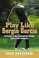 Play Like Sergio Garcia: An Analysis of the Swing and Shot-making Game of Golf's Young Star by John Andrisani