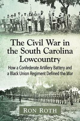 The Civil War in the South Carolina Lowcountry: How a Confederate Artillery Battery and a Black Union Regiment Defined the War by Ron Roth