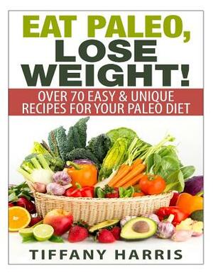 Eat Paleo, Lose Weight!: 70 Easy & Unique Recipes for Your Paleo Diet by Tiffany Harris