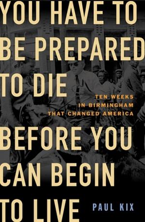 You Have to Be Prepared to Die Before You Can Begin to Live: Ten Weeks in Birmingham That Changed America by Paul Kix