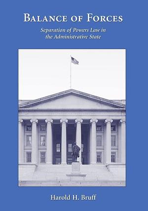 Balance of Forces: Separation of Powers Law in the Administrative State by Harold H. Bruff