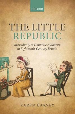 The Little Republic: Masculinity and Domestic Authority in Eighteenth-Century Britain by Karen Harvey