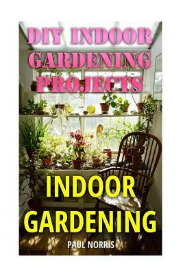 Indoor Gardening: DIY Indoor Gardening Projects by Paul Norris