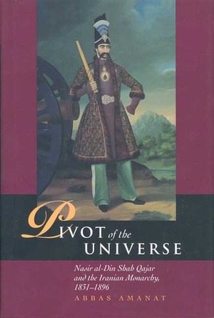 Pivot of the Universe: Nasir al-Din Shah and the Iranian Monarchy, 1831-1896 by Abbas Amanat