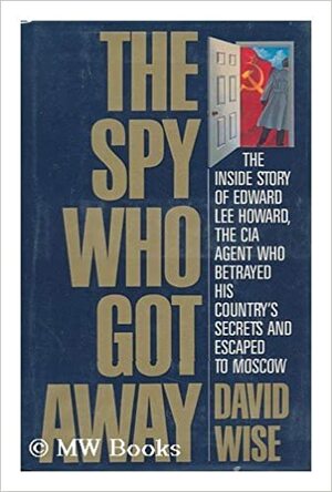 The Spy Who Got Away: The Inside Story of Edward Lee Howard, the Man who Betrayed His Country's Secrets and Escaped to Moscow by David Wise