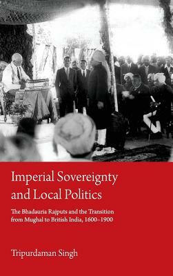 Imperial Sovereignty and Local Politics: The Bhadauria Rajputs and the Transition from Mughal to British India, 1600-1900 by Tripurdaman Singh