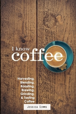 I Know Coffee: Harvesting, Blending, Roasting, Brewing, Grinding & Tasting Coffee by Jessica Simms
