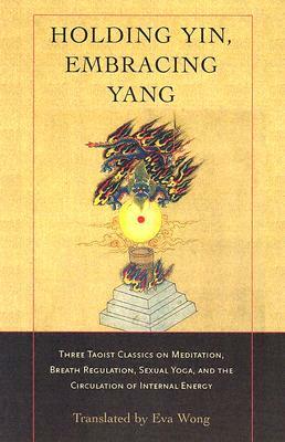 Holding Yin, Embracing Yang: Three Taoist Classics on Meditation, Breath Regulation, Sexual Yoga, and Thecirculation of Internal Energy by 