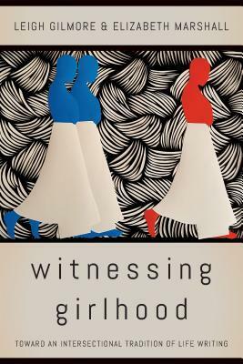 Witnessing Girlhood: Toward an Intersectional Tradition of Life Writing by Elizabeth A. Marshall, Leigh Gilmore
