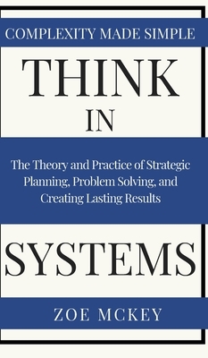 Think in Systems: The Theory and Practice of Strategic Planning, Problem Solving, and Creating Lasting Results - Complexity Made Simple by Zoe McKey