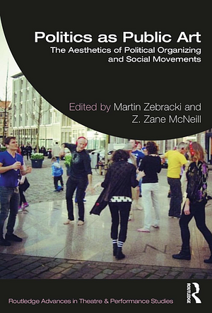 Politics as Public Art: The Aesthetics of Political Organizing and Social Movements by Zane McNeill, Martin Zebracki