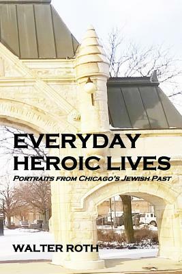 Everyday Heroic Lives: Portraits from Chicago's Jewish Past by Walter Roth