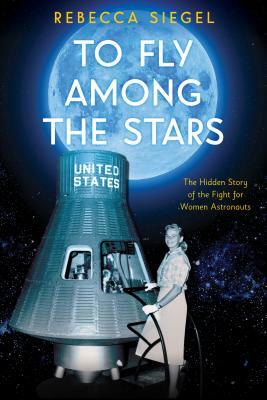 To Fly Among the Stars: The Hidden Story of the Fight for Women Astronauts by Rebecca Siegel